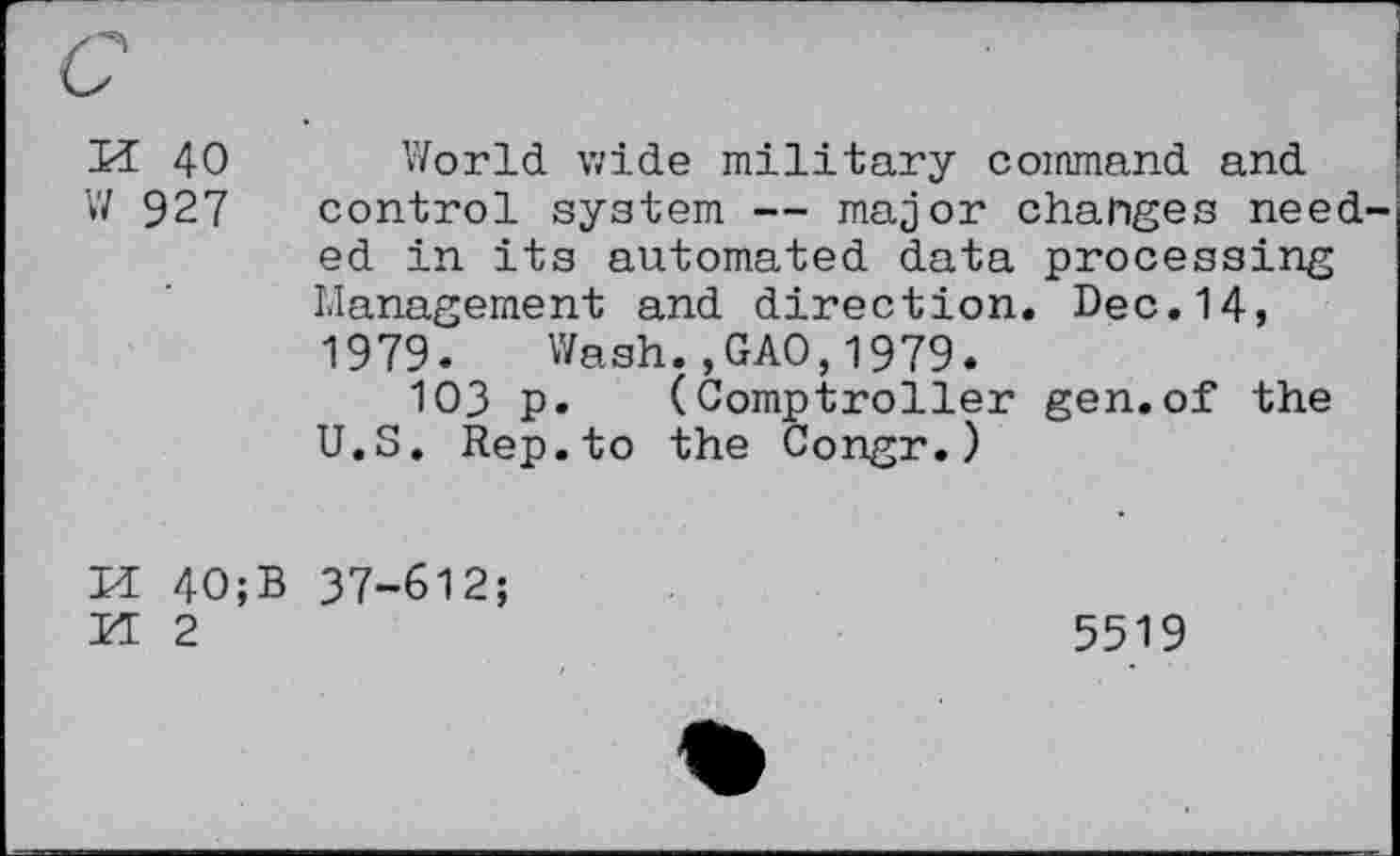 ﻿K 40
W 927
World wide military command and control system — major changes needed in its automated data processing Management and direction. Dec.14, 1979. Wash.,GAO,1979.
103 p. (Comptroller gen.of the U.S. Rep.to the Congr.)
M 40;
H 2
37-612;
5519